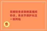 氨糖软骨素旗舰直播间秒杀，骨关节保护从这一刻开始