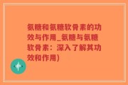 氨糖和氨糖软骨素的功效与作用_氨糖与氨糖软骨素：深入了解其功效和作用)