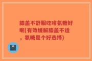 膝盖不舒服吃啥氨糖好呢(有效缓解膝盖不适，氨糖是个好选择)