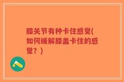 膝关节有种卡住感觉(如何缓解膝盖卡住的感觉？)