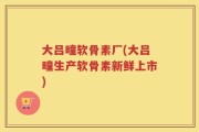 大吕疃软骨素厂(大吕疃生产软骨素新鲜上市)