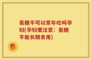 氨糖不可以常年吃吗孕妇(孕妇要注意：氨糖不能长期食用)
