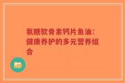 氨糖软骨素钙片鱼油：健康养护的多元营养组合
