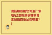 澳新康氨糖软骨素厂家地址(澳新康氨糖软骨素制造商地址在哪里？)