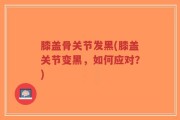 膝盖骨关节发黑(膝盖关节变黑，如何应对？)