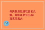 每天服用氨糖软骨素几颗，竟能让关节不再？真实效果大