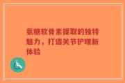 氨糖软骨素提取的独特魅力，打造关节护理新体验