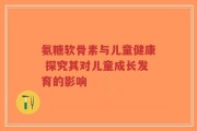 氨糖软骨素与儿童健康 探究其对儿童成长发育的影响