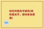 林定坤髋关节锻炼(锻炼髋关节，保持身体健康)