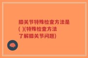 膝关节特殊检查方法是( )(特殊检查方法了解膝关节问题)