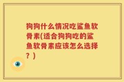 狗狗什么情况吃鲨鱼软骨素(适合狗狗吃的鲨鱼软骨素应该怎么选择？)