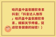 哈药盖中盖氨糖软骨素抖音(「抖音达人推荐」哈药盖中盖氨糖软骨素，缓解关节疼痛，促进软骨健康的秘密！)