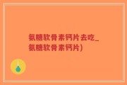 氨糖软骨素钙片去吃_氨糖软骨素钙片)