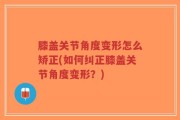 膝盖关节角度变形怎么矫正(如何纠正膝盖关节角度变形？)