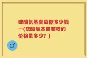 硫酸氨基葡萄糖多少钱一(硫酸氨基葡萄糖的价格是多少？)