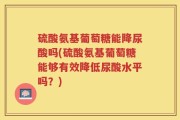 硫酸氨基葡萄糖能降尿酸吗(硫酸氨基葡萄糖能够有效降低尿酸水平吗？)