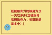 氨糖维骨力的服用方法一天吃多少(正确服用氨糖维骨力，每日剂量是多少？)