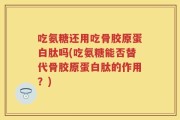 吃氨糖还用吃骨胶原蛋白肽吗(吃氨糖能否替代骨胶原蛋白肽的作用？)