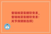 普瑞维亚氨糖软骨素_普瑞维亚氨糖软骨素：关节保健新选择)