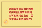 氨糖软骨素在国内哪里能买到(氨糖软骨素国内可购买地点盘点：关节保健从此更易实现)