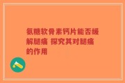 氨糖软骨素钙片能否缓解腿痛 探究其对腿痛的作用