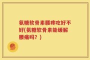 氨糖软骨素腰疼吃好不好(氨糖软骨素能缓解腰痛吗？)