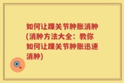 如何让踝关节肿胀消肿(消肿方法大全：教你如何让踝关节肿胀迅速消肿)