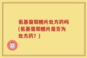 氨基葡萄糖片处方药吗(氨基葡萄糖片是否为处方药？)
