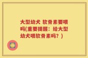大型幼犬 软骨素要喂吗(重要提醒：给大型幼犬喂软骨素吗？)