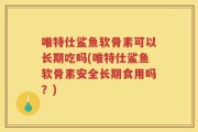 唯特仕鲨鱼软骨素可以长期吃吗(唯特仕鲨鱼软骨素安全长期食用吗？)