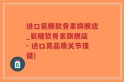 进口氨糖软骨素旗舰店_氨糖软骨素旗舰店 - 进口高品质关节保健)