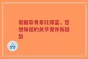 氨糖软骨素红绿蓝，您想知道的关节保养新趋势