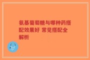 氨基葡萄糖与哪种药搭配效果好 常见搭配全解析