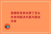 氨糖软骨素太硬了怎么办有效解决方案与建议分享
