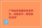 广州仙乐氨糖软骨素钙片，关爱关节，助你轻松活动”