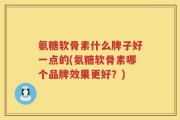 氨糖软骨素什么牌子好一点的(氨糖软骨素哪个品牌效果更好？)