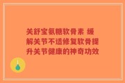 关舒宝氨糖软骨素 缓解关节不适修复软骨提升关节健康的神奇功效