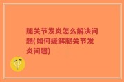 腿关节发炎怎么解决问题(如何缓解腿关节发炎问题)