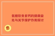 氨糖软骨素钙的健康益处与关节保护作用探讨