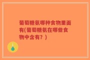 葡萄糖氨哪种食物里面有(葡萄糖氨在哪些食物中含有？)