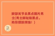脚部关节去黑点图片男士(男士脚趾除黑点，助你摆脱烦恼！)