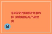 东诚药业氨糖软骨素咋样 深度解析其产品优劣
