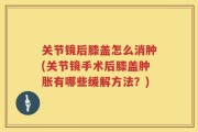 关节镜后膝盖怎么消肿(关节镜手术后膝盖肿胀有哪些缓解方法？)