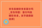 京东氨糖软骨素塞尔玛_京东特惠：塞尔玛氨糖软骨素，关节健康新选择)