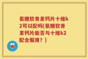 氨糖软骨素钙片十维k2可以配吗(氨糖软骨素钙片能否与十维k2配合服用？)