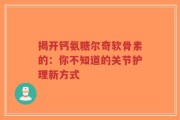 揭开钙氨糖尔奇软骨素的：你不知道的关节护理新方式