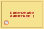 打篮球吃氨糖(篮球运动可同时享用氨糖！)