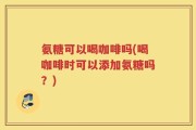 氨糖可以喝咖啡吗(喝咖啡时可以添加氨糖吗？)