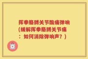 挥拳胳膊关节酸痛弹响(缓解挥拳胳膊关节痛：如何消除弹响声？)