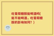 吃葡萄糖胺能喝酒吗(能不能喝酒，吃葡萄糖胺的影响如何？)